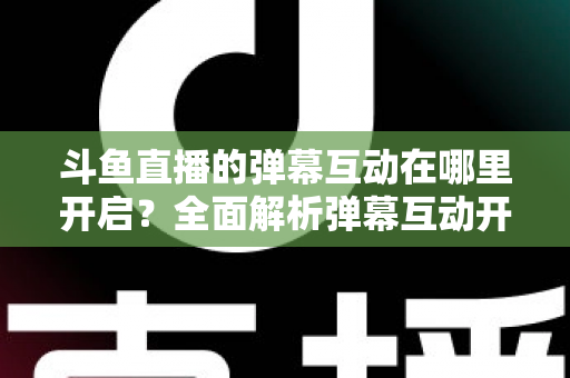斗鱼直播的弹幕互动在哪里开启？全面解析弹幕互动开启方法与实用技巧