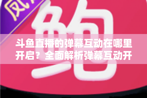 斗鱼直播的弹幕互动在哪里开启？全面解析弹幕互动开启方法与实用技巧