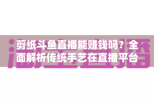 剪纸斗鱼直播能赚钱吗?全面解析传统手艺在直播平台的变现潜力与实战指南 剪纸斗鱼直播能赚钱吗?全面解析传统手艺在直播平台的变现潜力与实战指南