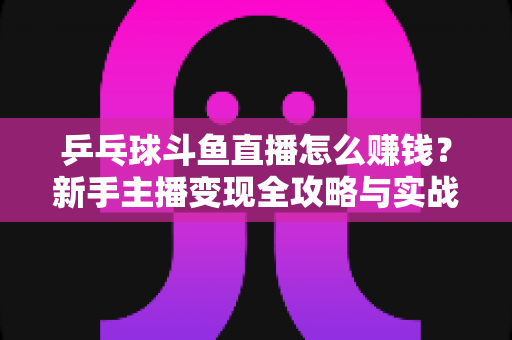 乒乓球斗鱼直播怎么赚钱？新手主播变现全攻略与实战指南