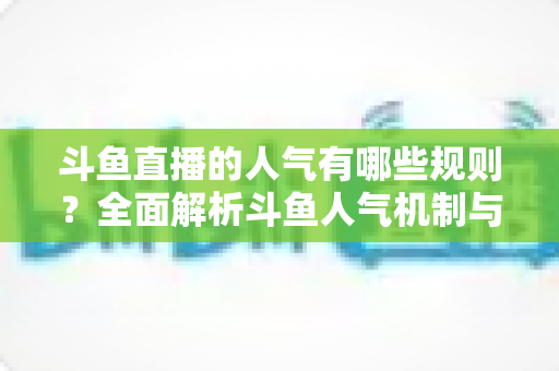 斗鱼直播的人气有哪些规则？全面解析斗鱼人气机制与快速涨人气实用指南