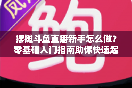 摆摊斗鱼直播新手怎么做？零基础入门指南助你快速起号变现