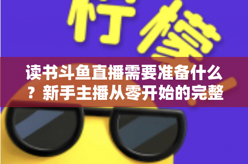 读书斗鱼直播需要准备什么?新手主播从零开始的完整准备指南与避坑攻略 读书斗鱼直播需要准备什么?新手主播从零开始的完整准备指南与避坑攻略