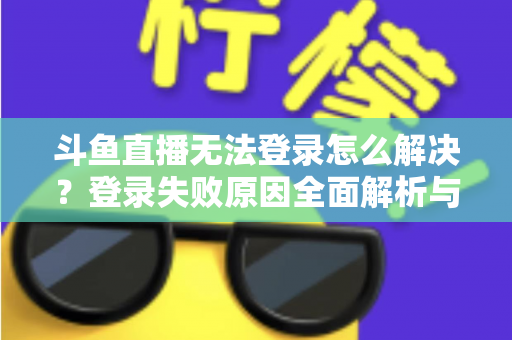 斗鱼直播无法登录怎么解决？登录失败原因全面解析与快速修复方法指南