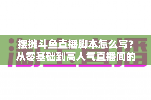 摆摊斗鱼直播脚本怎么写？从零基础到高人气直播间的实战脚本指南