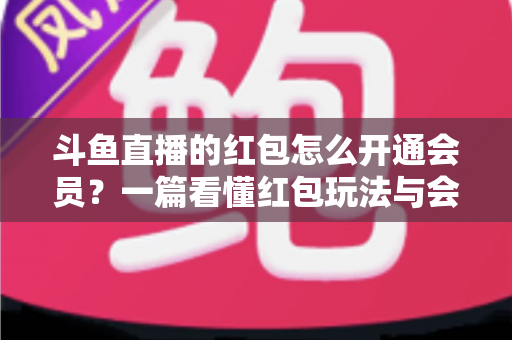 斗鱼直播的红包怎么开通会员？一篇看懂红包玩法与会员开通全流程攻略
