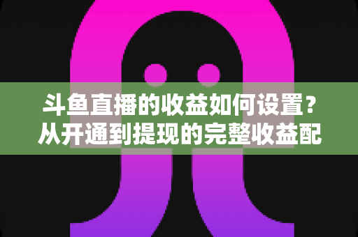 斗鱼直播的收益如何设置？从开通到提现的完整收益配置指南，助主播轻松实现流量变现