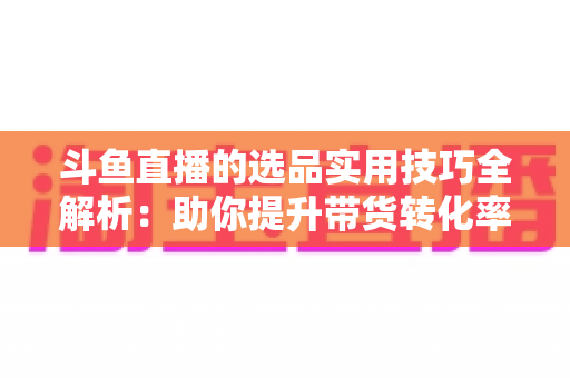 斗鱼直播的选品实用技巧全解析：助你提升带货转化率的实战指南
