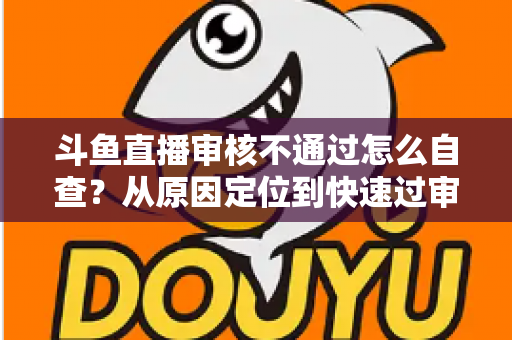 斗鱼直播审核不通过怎么自查？从原因定位到快速过审的完整实战指南