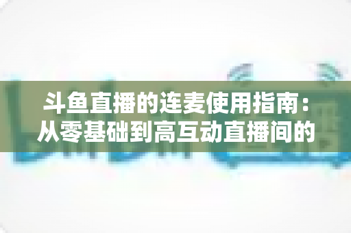 斗鱼直播的连麦使用指南：从零基础到高互动直播间的完整教学