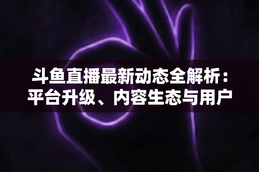 斗鱼直播最新动态全解析：平台升级、内容生态与用户体验的深度观察