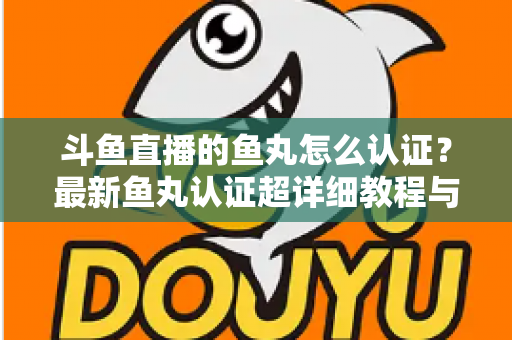 斗鱼直播的鱼丸怎么认证？最新鱼丸认证超详细教程与常见问题一站式全解析