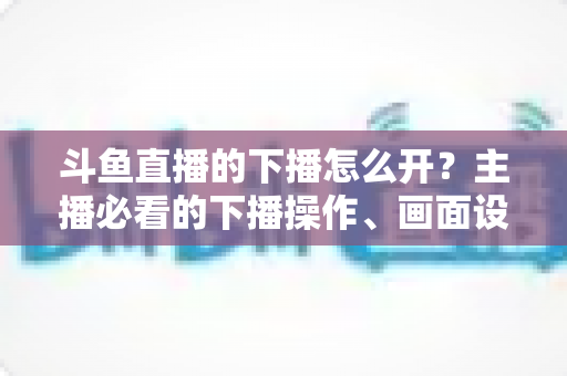 斗鱼直播的下播怎么开？主播必看的下播操作、画面设置与运营全攻略