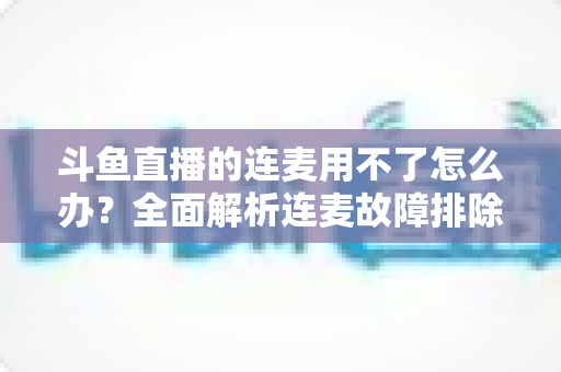 斗鱼直播的连麦用不了怎么办?全面解析连麦故障排除指南与实用解决方案 斗鱼直播的连麦用不了怎么办?全面解析连麦故障排除指南与实用解决方案
