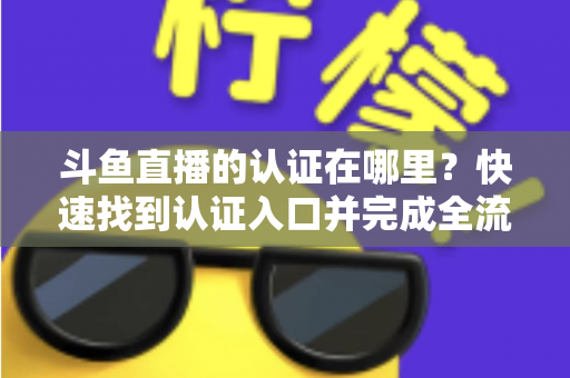 斗鱼直播的认证在哪里？快速找到认证入口并完成全流程申请的保姆级实用指南