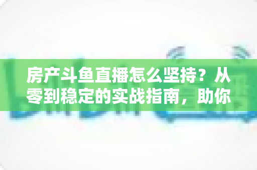 房产斗鱼直播怎么坚持？从零到稳定的实战指南，助你打造长期有效的房产营销直播间