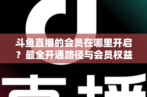 斗鱼直播的会员在哪里开启?最全开通路径与会员权益详解 斗鱼直播的会员在哪里开启?最全开通路径与会员权益详解