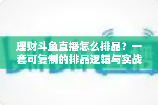 理财斗鱼直播怎么排品？一套可复制的排品逻辑与实战避坑全攻略