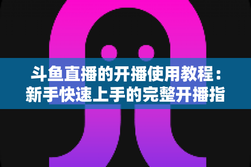 斗鱼直播的开播使用教程：新手快速上手的完整开播指南