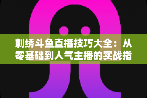 刺绣斗鱼直播技巧大全：从零基础到人气主播的实战指南