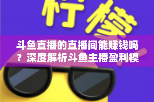 斗鱼直播的直播间能赚钱吗？深度解析斗鱼主播盈利模式与收益提升全攻略
