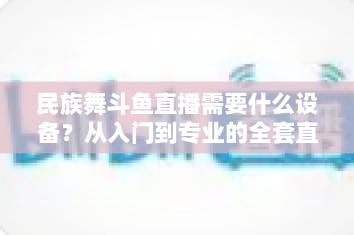 民族舞斗鱼直播需要什么设备？从入门到专业的全套直播设备搭配指南