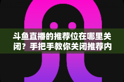 斗鱼直播的推荐位在哪里关闭？手把手教你关闭推荐内容，还你清爽浏览体验