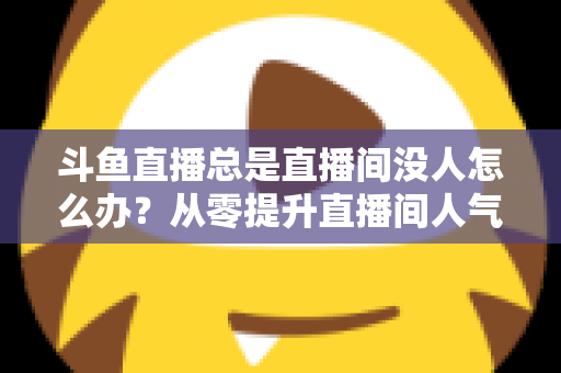 斗鱼直播总是直播间没人怎么办？从零提升直播间人气的完整实战指南