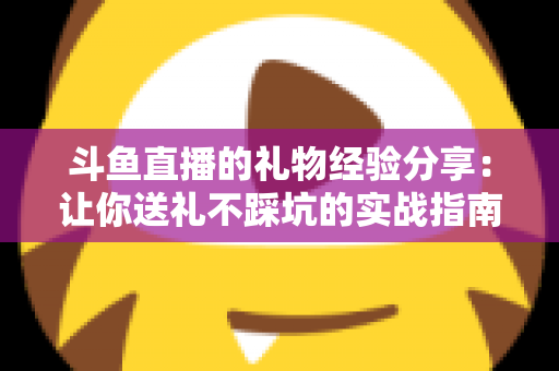 斗鱼直播的礼物经验分享：让你送礼不踩坑的实战指南