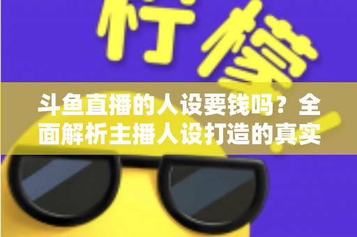 斗鱼直播的人设要钱吗？全面解析主播人设打造的真实成本与免费技巧