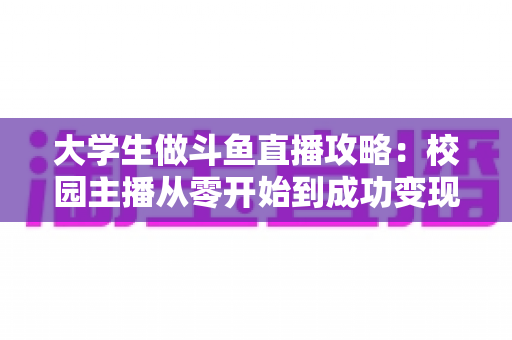 大学生做斗鱼直播攻略：校园主播从零开始到成功变现的完整实战指南