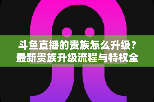 斗鱼直播的贵族怎么升级？最新贵族升级流程与特权全解析