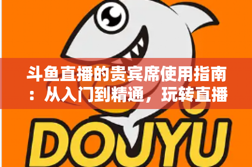 斗鱼直播的贵宾席使用指南：从入门到精通，玩转直播间专属座位的完整攻略