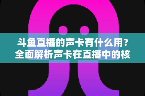 斗鱼直播的声卡有什么用？全面解析声卡在直播中的核心价值与选购技巧