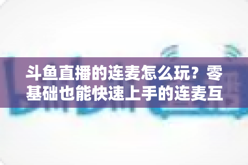 斗鱼直播的连麦怎么玩？零基础也能快速上手的连麦互动全攻略