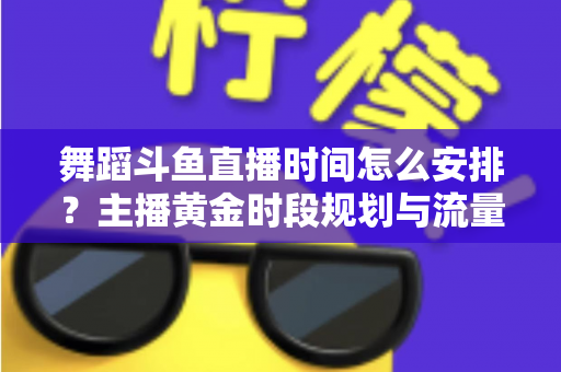 舞蹈斗鱼直播时间怎么安排?主播黄金时段规划与流量增长全攻略 舞蹈斗鱼直播时间怎么安排?主播黄金时段规划与流量增长全攻略