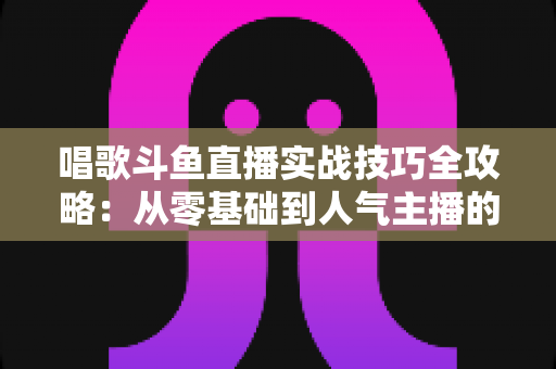 唱歌斗鱼直播实战技巧全攻略：从零基础到人气主播的进阶秘籍