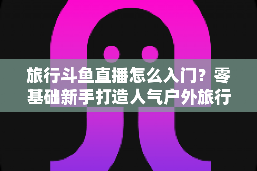 旅行斗鱼直播怎么入门？零基础新手打造人气户外旅行直播间的完整实战指南