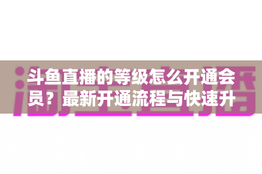 斗鱼直播的等级怎么开通会员？最新开通流程与快速升级攻略全解析