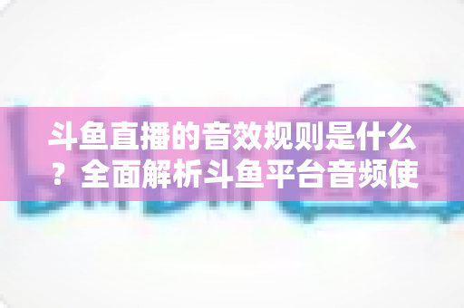斗鱼直播的音效规则是什么？全面解析斗鱼平台音频使用规范与实用指南