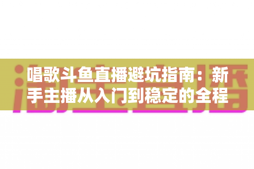 唱歌斗鱼直播避坑指南：新手主播从入门到稳定的全程防雷手册