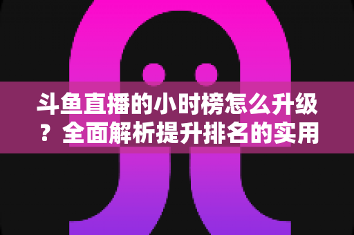 斗鱼直播的小时榜怎么升级？全面解析提升排名的实用技巧与运营策略
