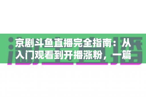 京剧斗鱼直播完全指南：从入门观看到开播涨粉，一篇带你玩转国粹直播间