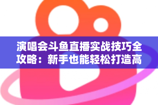演唱会斗鱼直播实战技巧全攻略：新手也能轻松打造高人气现场直播的完整指南