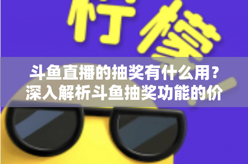 斗鱼直播的抽奖有什么用？深入解析斗鱼抽奖功能的价值、玩法与参与指南