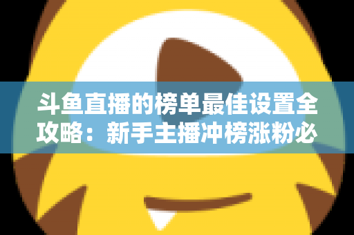 斗鱼直播的榜单最佳设置全攻略：新手主播冲榜涨粉必备的实战优化指南