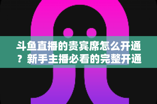 斗鱼直播的贵宾席怎么开通？新手主播必看的完整开通攻略与实用技巧