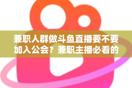 兼职人群做斗鱼直播要不要加入公会？兼职主播必看的公会利弊分析与决策指南