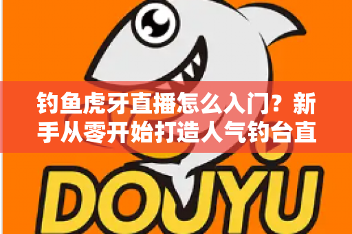 钓鱼虎牙直播怎么入门？新手从零开始打造人气钓台直播间的完整攻略