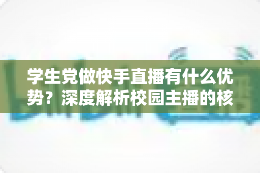 学生党做快手直播有什么优势?深度解析校园主播的核心竞争力与入门指南 学生党做快手直播有什么优势?深度解析校园主播的核心竞争力与入门指南